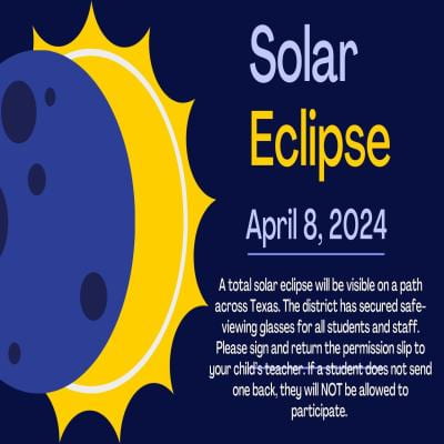 Solar Eclipse April 8th A total solar eclipse will be visible on a path across Texas. The district has secured safe-viewing glasses for all students and staff. Please sign and return the permission slip to your child’s teacher. If a student does not send one back, they will NOT be allowed to participate. 